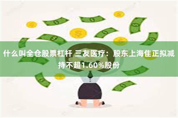 什么叫全仓股票杠杆 三友医疗：股东上海隹正拟减持不超1.60%股份