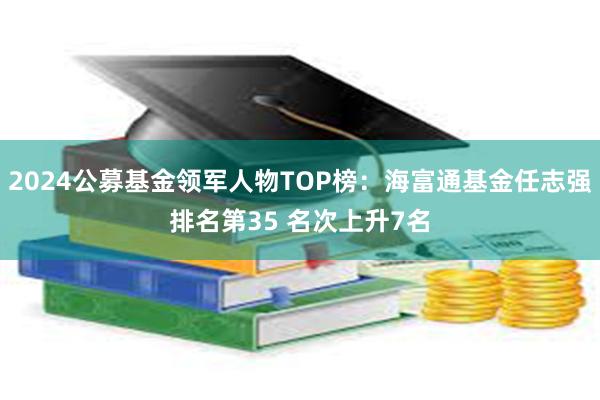 2024公募基金领军人物TOP榜：海富通基金任志强排名第35 名次上升7名