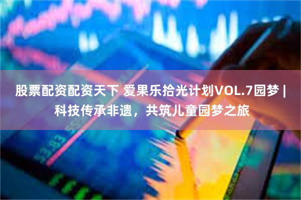 股票配资配资天下 爱果乐拾光计划VOL.7园梦 | 科技传承非遗，共筑儿童园梦之旅