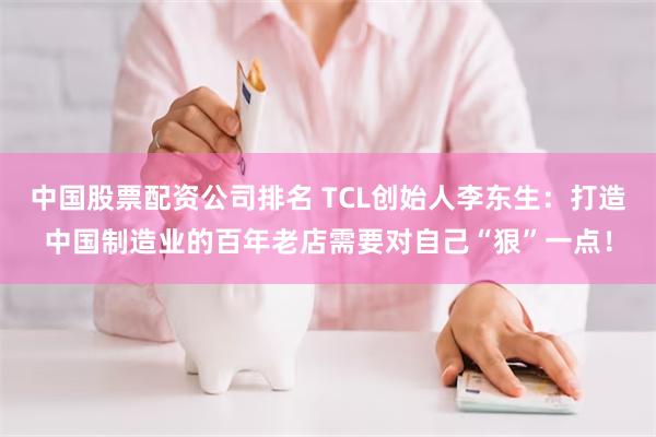 中国股票配资公司排名 TCL创始人李东生：打造中国制造业的百年老店需要对自己“狠”一点！