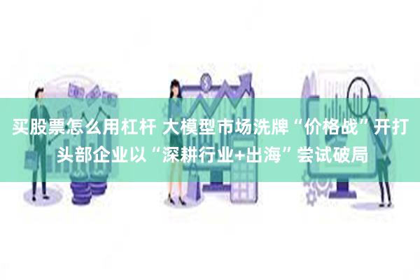 买股票怎么用杠杆 大模型市场洗牌“价格战”开打 头部企业以“深耕行业+出海”尝试破局