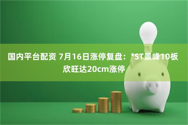 国内平台配资 7月16日涨停复盘：*ST景峰10板 欣旺达20cm涨停