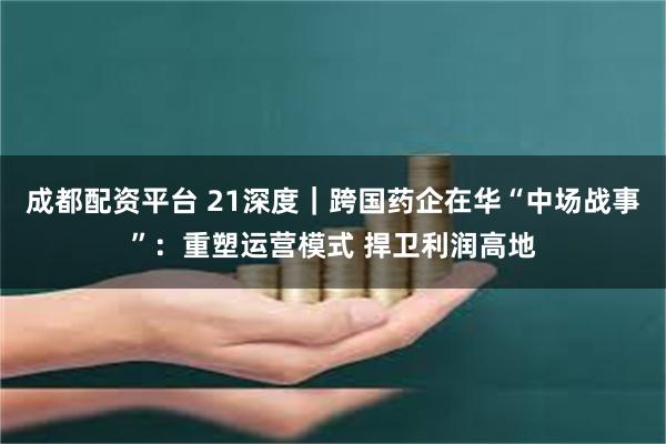 成都配资平台 21深度｜跨国药企在华“中场战事”：重塑运营模式 捍卫利润高地