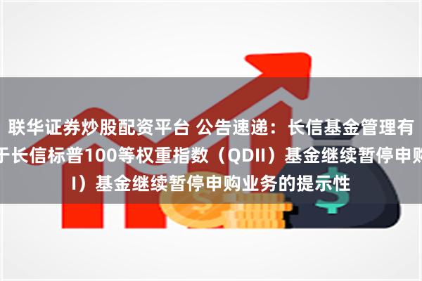 联华证券炒股配资平台 公告速递：长信基金管理有限责任公司关于长信标普100等权重指数（QDII）基金继续暂停申购业务的提示性