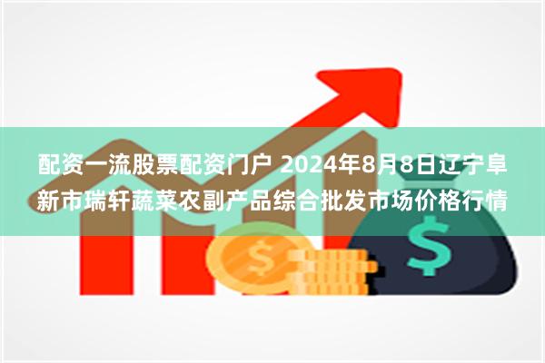 配资一流股票配资门户 2024年8月8日辽宁阜新市瑞轩蔬菜农副产品综合批发市场价格行情