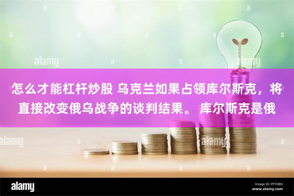 怎么才能杠杆炒股 乌克兰如果占领库尔斯克，将直接改变俄乌战争的谈判结果。 库尔斯克是俄