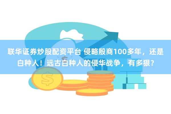 联华证券炒股配资平台 侵略殷商100多年，还是白种人！远古白种人的侵华战争，有多狠？