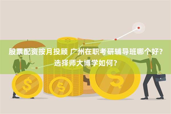 股票配资按月投顾 广州在职考研辅导班哪个好？选择师大博学如何？