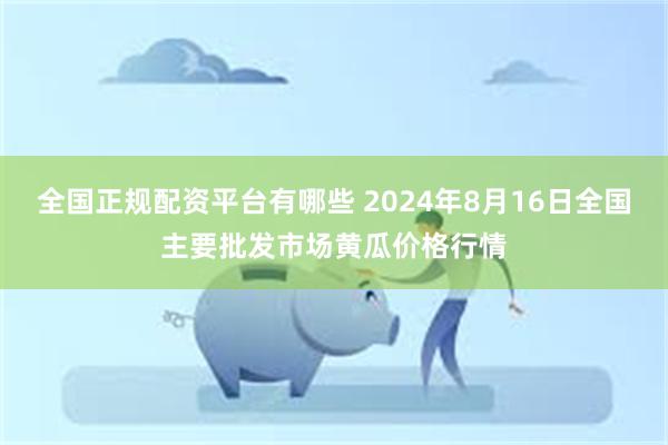 全国正规配资平台有哪些 2024年8月16日全国主要批发市场黄瓜价格行情