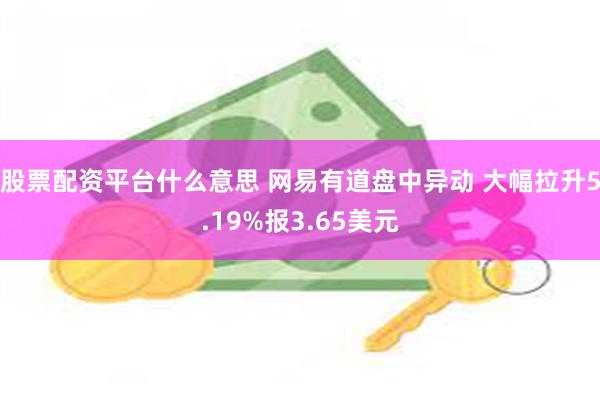 股票配资平台什么意思 网易有道盘中异动 大幅拉升5.19%报3.65美元