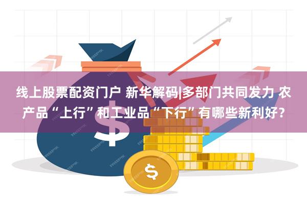 线上股票配资门户 新华解码|多部门共同发力 农产品“上行”和工业品“下行”有哪些新利好？