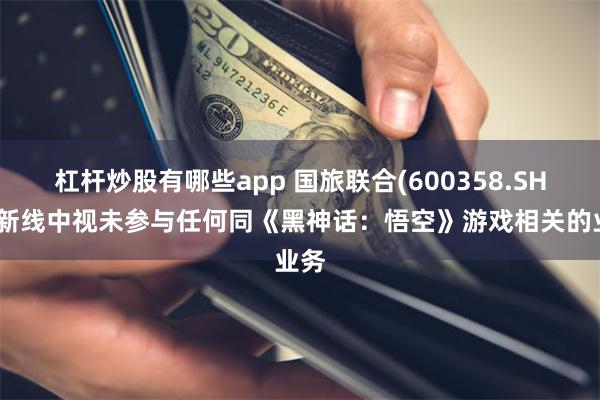 杠杆炒股有哪些app 国旅联合(600358.SH)：新线中视未参与任何同《黑神话：悟空》游戏相关的业务