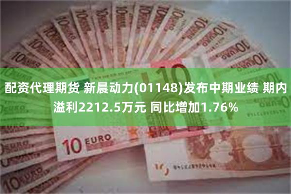 配资代理期货 新晨动力(01148)发布中期业绩 期内溢利2212.5万元 同比增加1.76%