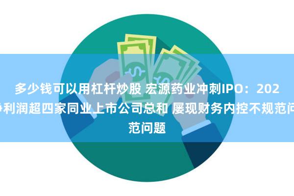 多少钱可以用杠杆炒股 宏源药业冲刺IPO：2021净利润超四家同业上市公司总和 屡现财务内控不规范问题