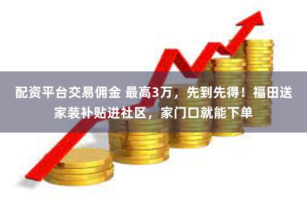 配资平台交易佣金 最高3万，先到先得！福田送家装补贴进社区，家门口就能下单