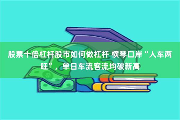 股票十倍杠杆股市如何做杠杆 横琴口岸“人车两旺”，单日车流客流均破新高