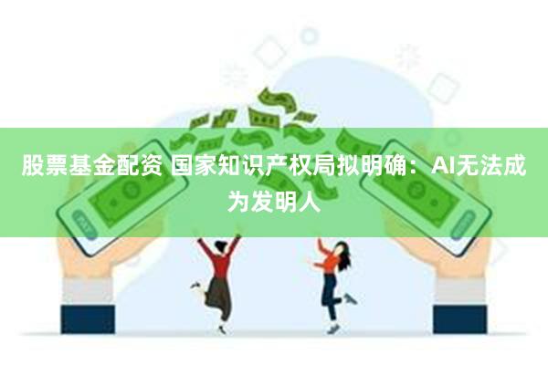 股票基金配资 国家知识产权局拟明确：AI无法成为发明人