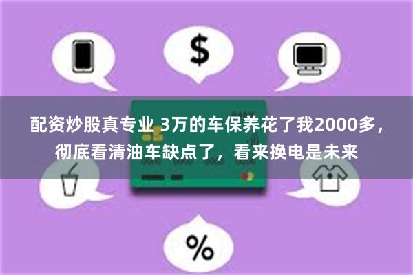 配资炒股真专业 3万的车保养花了我2000多，彻底看清油车缺点了，看来换电是未来