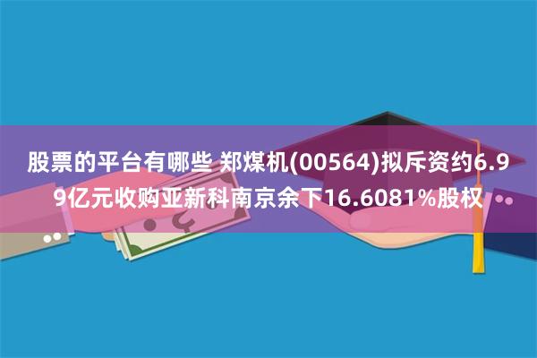 股票的平台有哪些 郑煤机(00564)拟斥资约6.99亿元收购亚新科南京余下16.6081%股权