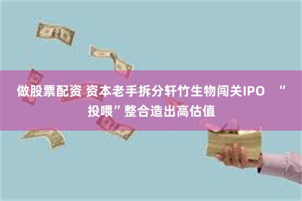 做股票配资 资本老手拆分轩竹生物闯关IPO   “投喂”整合造出高估值