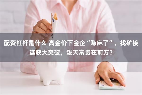 配资杠杆是什么 高金价下金企“赚麻了”，找矿接连获大突破，泼天富贵在前方？