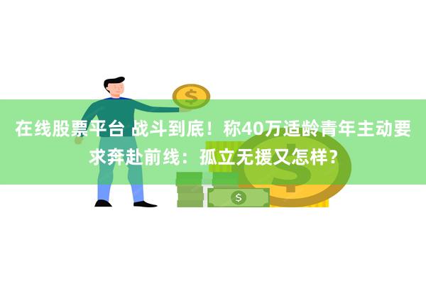 在线股票平台 战斗到底！称40万适龄青年主动要求奔赴前线：孤立无援又怎样？