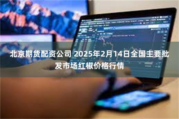 北京期货配资公司 2025年2月14日全国主要批发市场红椒价格行情