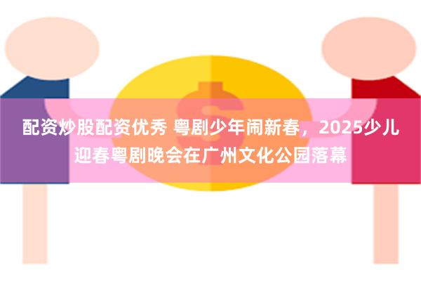 配资炒股配资优秀 粤剧少年闹新春，2025少儿迎春粤剧晚会在广州文化公园落幕