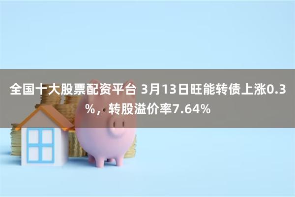 全国十大股票配资平台 3月13日旺能转债上涨0.3%，转股溢价率7.64%