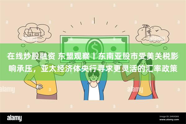 在线炒股融资 东盟观察丨东南亚股市受美关税影响承压，亚太经济体央行寻求更灵活的汇率政策