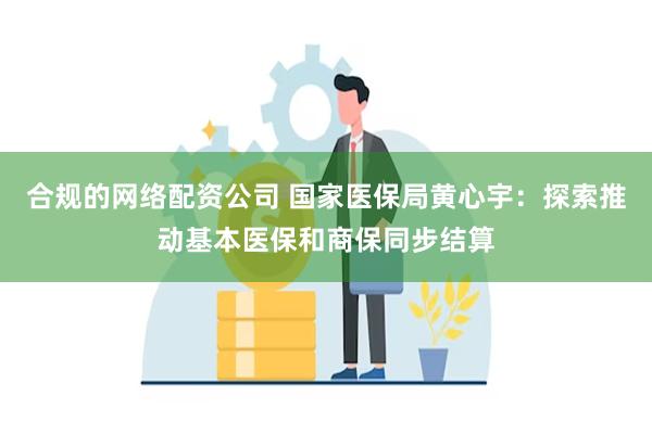 合规的网络配资公司 国家医保局黄心宇：探索推动基本医保和商保同步结算