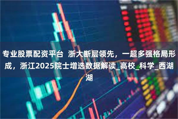 专业股票配资平台  浙大断层领先，一超多强格局形成，浙江2025院士增选数据解读_高校_科学_西湖