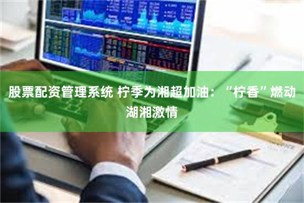 股票配资管理系统 柠季为湘超加油：“柠香”燃动湖湘激情