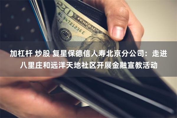 加杠杆 炒股 复星保德信人寿北京分公司:走进八里庄和远洋天地社区开展金融宣教活动